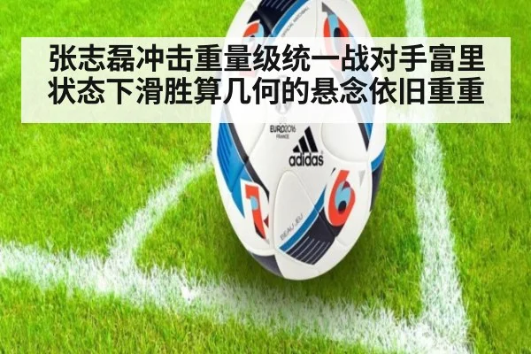 张志磊冲击重量级统一战对手富里状态下滑胜算几何的悬念依旧重重