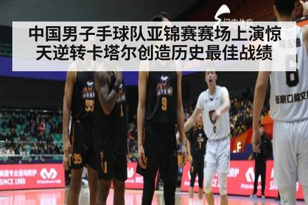 中国男子手球队亚锦赛赛场上演惊天逆转卡塔尔创造历史最佳战绩